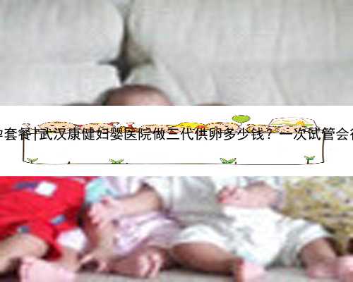 武汉代孕套餐|武汉康健妇婴医院做三代供卵多少钱？一次试管会很贵吗？
